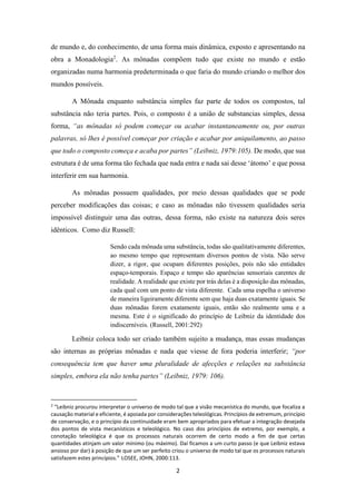 2
de mundo e, do conhecimento, de uma forma mais dinâmica, exposto e apresentando na
obra a Monadologia2
. As mônadas compõem tudo que existe no mundo e estão
organizadas numa harmonia predeterminada o que faria do mundo criando o melhor dos
mundos possíveis.
A Mônada enquanto substância simples faz parte de todos os compostos, tal
substância não teria partes. Pois, o composto é a união de substancias simples, dessa
forma, “as mônadas só podem começar ou acabar instantaneamente ou, por outras
palavras, só lhes é possível começar por criação e acabar por aniquilamento, ao passo
que todo o composto começa e acaba por partes” (Leibniz, 1979:105). De modo, que sua
estrutura é de uma forma tão fechada que nada entra e nada sai desse ‘átomo’ e que possa
interferir em sua harmonia.
As mônadas possuem qualidades, por meio dessas qualidades que se pode
perceber modificações das coisas; e caso as mônadas não tivessem qualidades seria
impossível distinguir uma das outras, dessa forma, não existe na natureza dois seres
idênticos. Como diz Russell:
Sendo cada mônada uma substância, todas são qualitativamente diferentes,
ao mesmo tempo que representam diversos pontos de vista. Não serve
dizer, a rigor, que ocupam diferentes posições, pois não são entidades
espaço-temporais. Espaço e tempo são aparências sensoriais carentes de
realidade. A realidade que existe por trás delas é a disposição das mônadas,
cada qual com um ponto de vista diferente. Cada uma espelha o universo
de maneira ligeiramente diferente sem que haja duas exatamente iguais. Se
duas mônadas forem exatamente iguais, então são realmente uma e a
mesma. Este é o significado do princípio de Leibniz da identidade dos
indiscerníveis. (Russell, 2001:292)
Leibniz coloca todo ser criado também sujeito a mudança, mas essas mudanças
são internas as próprias mônadas e nada que viesse de fora poderia interferir; “por
consequência tem que haver uma pluralidade de afecções e relações na substância
simples, embora ela não tenha partes” (Leibniz, 1979: 106).
2
“Leibniz procurou interpretar o universo de modo tal que a visão mecanística do mundo, que focaliza a
causação material e eficiente, é apoiada por considerações teleológicas. Princípios de extremum, princípio
de conservação, e o princípio da continuidade eram bem apropriados para efetuar a integração desejada
dos pontos de vista mecanísticos e teleológico. No caso dos princípios de extremo, por exemplo, a
conotação teleológica é que os processos naturais ocorrem de certo modo a fim de que certas
quantidades atinjam um valor mínimo (ou máximo). Daí ficamos a um curto passo (e que Leibniz estava
ansioso por dar) à posição de que um ser perfeito criou o universo de modo tal que os processos naturais
satisfazem estes princípios.” LOSEE, JOHN, 2000:113.
 