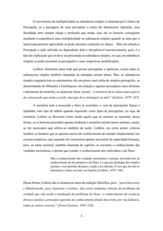 3
O movimento da multiplicidade na substância simples é chamada por Leibniz de
Percepção, já a passagem de uma percepção a outra ele denominou Apetição, essa
faculdade nem sempre chega a perfeição que tende, mas até os homens conseguem
mediante a experiência uma multiplicidade na substancia simples quando se nota que o
menor pensamento apercebido se pode encontra variações no objeto. Mas em relação a
Percepção e tudo advindo ou dependente dela é inexplicável mecanicamente, pois, é o
tipo de explicação que só deve ser procurada na substância simples, ou seja, na substância
simples se pode encontrar as percepções e suas respectivas modificações.
Leibniz, denomina alma tudo que possui percepções e aptências, assim todas as
substancias simples também chamadas de mônadas seriam almas. Mas, as substâncias
simples enquanto tem os sentimentos vão um pouco mais além de simples percepções, as
denominando de Mônadas e Enteléquias; em relação a aquelas percepções mais distintas
e detentoras de memória, as chama de Alma. Assim, “a memória dá às almas uma espécie
de consecução que imita a razão, mas que deve distinguir-se dela” (Leibniz, 1979: 107).
A memória está a associada a fatos já ocorridos, e vem de percepções fracas e
repetidas, esse tipo de hábito quando requerido, esses tipos de percepções, ou seja, da
memória, Leibniz as direciona como sendo aquilo que os animais se reportam, dessa
forma, se os homens procedem apenas mediante a memória seriam meros animais, assim,
se faz necessário que utilize-se também da razão. Leibniz, em certo ponto, criticou
também os homens que se apoiam acerca do conhecimento do mundo simplesmente nas
crenças empíricas, que segundo ele constituiria apenas uma parte da capacidade humana,
pois, na alma racional, também chamada de espírito, se encontra o conhecimento das
verdades necessárias e eternas que conduz o conhecimento dos indivíduos e de Deus.
Mas o conhecimento das verdades necessárias e eternas, elevando-nos ao
conhecimento de nós próprios e de Deus, é o que nos distingue dos simples
animais e nos permite alcançar a razão e as ciências. É isso que em nós se
denomina a Alma racional, ou Espírito (Leibniz, 1979: 108).
Dessa forma, Leibniz não se distanciou tanto da tradição filosófica, pois, “para Descartes
e Malebranche, para Espinosa e Leibniz, não existe nenhuma solução do problema da
verdade que não tenha a mediação do problema de Deus: o conhecimento da essência
divina constitui o princípio supremo do conhecimento donde decorrem, por via dedutiva,
todas as outras certezas” (Ernst Cassirer, 1997:218).
 