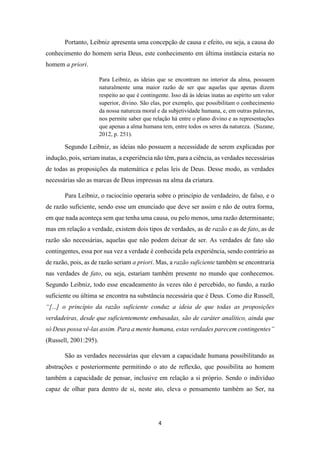 4
Portanto, Leibniz apresenta uma concepção de causa e efeito, ou seja, a causa do
conhecimento do homem seria Deus, este conhecimento em última instância estaria no
homem a priori.
Para Leibniz, as ideias que se encontram no interior da alma, possuem
naturalmente uma maior razão de ser que aquelas que apenas dizem
respeito ao que é contingente. Isso dá às ideias inatas ao espírito um valor
superior, divino. São elas, por exemplo, que possibilitam o conhecimento
da nossa natureza moral e da subjetividade humana, e, em outras palavras,
nos permite saber que relação há entre o plano divino e as representações
que apenas a alma humana tem, entre todos os seres da natureza. (Suzane,
2012, p. 251).
Segundo Leibniz, as ideias não possuem a necessidade de serem explicadas por
indução, pois, seriam inatas, a experiência não têm, para a ciência, as verdades necessárias
de todas as proposições da matemática e pelas leis de Deus. Desse modo, as verdades
necessárias são as marcas de Deus impressas na alma da criatura.
Para Leibniz, o raciocínio operaria sobre o princípio de verdadeiro, de falso, e o
de razão suficiente, sendo esse um enunciado que deve ser assim e não de outra forma,
em que nada aconteça sem que tenha uma causa, ou pelo menos, uma razão determinante;
mas em relação a verdade, existem dois tipos de verdades, as de razão e as de fato, as de
razão são necessárias, aquelas que não podem deixar de ser. As verdades de fato são
contingentes, essa por sua vez a verdade é conhecida pela experiência, sendo contrário as
de razão, pois, as de razão seriam a priori. Mas, a razão suficiente também se encontraria
nas verdades de fato, ou seja, estariam também presente no mundo que conhecemos.
Segundo Leibniz, todo esse encadeamento ás vezes não é percebido, no fundo, a razão
suficiente ou última se encontra na substância necessária que é Deus. Como diz Russell,
“[...] o princípio da razão suficiente conduz a ideia de que todas as proposições
verdadeiras, desde que suficientemente embasadas, são de caráter analítico, ainda que
só Deus possa vê-las assim. Para a mente humana, estas verdades parecem contingentes”
(Russell, 2001:295).
São as verdades necessárias que elevam a capacidade humana possibilitando as
abstrações e posteriormente permitindo o ato de reflexão, que possibilita ao homem
também a capacidade de pensar, inclusive em relação a si próprio. Sendo o indivíduo
capaz de olhar para dentro de si, neste ato, eleva o pensamento também ao Ser, na
 