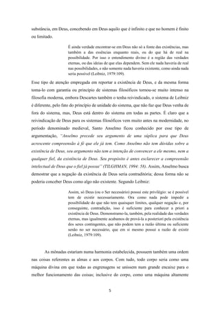 5
substância, em Deus, concebendo em Deus aquilo que é infinito e que no homem é finito
ou limitado.
É ainda verdade encontrar-se em Deus não só a fonte das existências, mas
também a das essências enquanto reais, ou do que há de real na
possibilidade. Por isso o entendimento divino é a região das verdades
eternas, ou das ideias de que elas dependem. Sem ele nada haveria de real
nas possibilidades, e não somente nada haveria existente, como ainda nada
seria possível (Leibniz, 1979:109).
Esse tipo de atenção empregada em reportar a existência de Deus, e da mesma forma
toma-lo com garantia ou princípio de sistemas filosóficos tornou-se muito intenso na
filosofia moderna, embora Descartes também o tenha reivindicado, o sistema de Leibniz
é diferente, pelo fato do princípio de unidade do sistema, que não faz que Deus venha de
fora do sistema, mas, Deus está dentro do sistema em todas as partes. É claro que a
reivindicação de Deus para os sistemas filosóficos vem muito antes na modernidade, no
período denominado medieval, Santo Anselmo ficou conhecido por esse tipo de
argumentação, “Anselmo precede seu argumento de uma súplica para que Deus
acrescente compreensão à fé que ele já tem. Como Anselmo não tem dúvidas sobre a
existência de Deus, seu argumento não tem a intenção de convencer a ele mesmo, nem a
qualquer fiel, da existência de Deus. Seu propósito é antes esclarecer a compreensão
intelectual de Deus que o fiel já possui” (TILGHMAN, 1994: 58). Assim, Anselmo busca
demostrar que a negação da existência de Deus seria contraditória; dessa forma não se
poderia conceber Deus como algo não existente. Segundo Leibniz:
Assim, só Deus (ou o Ser necessário) possui este privilégio: se é possível
tem de existir necessariamente. Ora como nada pode impedir a
possibilidade do que não tem quaisquer limites, qualquer negação e, por
conseguinte, contradição, isso é suficiente para conhecer a priori a
existência de Deus. Demonstramo-la, também, pela realidade das verdades
eternas, mas igualmente acabamos de prová-la a posteriori pela existência
dos seres contingentes, que não podem tem a razão última ou suficiente
senão no ser necessário, que em si mesmo possui a razão de existir
(Leibniz, 1979:109).
As mônadas estariam numa harmonia estabelecida, possuem também uma ordem
nas coisas referentes as almas e aos corpos. Com tudo, todo corpo seria como uma
máquina divina em que todas as engrenagens se unissem num grande encaixe para o
melhor funcionamento das coisas; inclusive do corpo, como uma máquina altamente
 