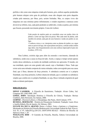 6
perfeita e não como uma máquina criada pelo homem, pois, embora aquelas produzidas
pelo homem atinjam certo grau de perfeição, essas não chegam nem perto daquelas
criadas pela natureza, por Deus, pois, seriam limitadas. Mas, os corpos vivos são
máquinas em suas mínimas partes infinitamente; o criador arquitetou a natureza como
divisível ao infinito, mas, cada parte podendo se subdividir, e todas as partes, por mínima
que fossem, possuindo movimento próprio. Como diz Leibniz:
Cada porção da matéria pode ser concebida como um jardim cheio de
plantas e como um lago cheio de peixes. Mas cada ramo de planta, cada
membro de animal, cada gota de seus humores é ainda um jardim ou um
lago.
E embora a terra e o ar, interpostos entre as plantas do jardim, ou a água
entre os peixes do lago, não sejam planta nem peixe, contudo ainda contêm
algo deles; mas frequentemente com uma sutileza imperceptível para nós
(Leibniz, 1979:112).
Para Leibniz, existiria algo para além da extensão e movimento, chamado de
substância, sendo essa a causa ou força de tudo. Assim, o espaço e tempo seriam apenas
modos dessa substância, ou modos da realidade conforme nos apresenta. O mundo, em
sua totalidade, opera em uma grande rede causal, cujo a finalidade é Deus. Tudo que
existe seria uma mônada composta de outras mônadas, todas convergindo para sua causa
final, que é Deus, detentor da força primeira. A substância conteria em si a própria
finalidade, essa força primeira, Leibniz chama de mônada, que é a unidade ou substância
simples que contêm em si a própria finalidade, ou seja, Deus é mônada originária do qual
todas as demais participam.
BIBLIOGRAFIA
ERNST CASSIRER, A Filosofia do Iluminismo, Tradução: Alvaro Cabra, 3ed.
Campinas SP, UNICAMP, 1997
LOSEE, JOHN- Introdução Histórica à Filosofia da Ciência, Tradução: Borisas
Cimbleris, Belo Horizonte, Ed. Itatiaia, 2000.
LEIBNIZ - (Newton/Leibniz), A Monadolgia, São Paulo, Abril Cultural, 1979.
RUSSELL, BERTRAND – História do Pensamento Ocidental, Tradução: Laura Alves
e Aurélio Rabelo, Rio de Janeiro, Ed. Ediouro, 2001.
SUZANE DA SILVA ARAÚJO- Hume e Leibniz: Entre o Inatismo e o Empirismo,
Mestranda em História da Filosofia Moderna pela Universidade Federal do Pará. Kínesis,
Vol. IV, n° 07, Julho2012,p.245-253, GIOVANNI REALE - História da filosofia: de
Spinoza a Kant, v. IV.
WOLFGANG RÖD – O Caminho da Filosofia, Brasília, Editora Universidade de
Brasília, 2008.
 