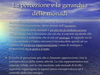 La percezione e la gerarchia delle monadi La percezione  nella monade non è un’attività di tipo rappresentativo cosciente,  bensì dettata dall’ inconscio .  L’attività interna della monade è  un’attività di simbolizzazione dell’universo ; non è necessario che ciò che si esprime sia simile alla cosa espressa; è sufficiente che si crei un’ analogia . Il rapporto tra la singola monade e l’intero universo è riconducibile quindi ad un rapporto di  reciproca rappresentazione  ( ossia di analogia e proporzioni)  fra le parti e il tutto . Il livello di percezione più alto è chiamato appercezione, cioè la consapevolezza della nostra attività. La vita rappresentativa non coincide, infatti, con la vita cosciente; solo monadi di livello superiore raggiungono la (quasi) piena consapevolezza ed il controllo della loro energia. 