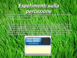 Esperimenti sulla percezione La mente umana distorce la realtà in base a diverse necessità, come ad esempio i propri sentimenti, le proprie emozioni e la propria sensibilità. Vi sono diversi esempi per dimostrarlo. Prima di cominciare gli esperimenti, è utile spigare che cos’è uno tachitoscopio, in quanto è stato usato in quasi tutte le prove. È uno strumento utilizzato per memorizzare più velocemente e meglio una serie di parole. I nomi vengono proiettati in rapida successione, stimolando il cervello a riconoscerli rapidamente. Essendo la successione sempre la stessa, il subconscio dovrebbe arrivare ad anticipare la parola successiva, permettendo alla memoria di immagazzinare le parole molto velocemente. 