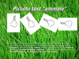 Piccolo test “animale” È stato dimostrato da Renato Canestrari che la nostra mentalità influenza la nostra percezione. Per giungere a questa conclusione ha presentato un disegno di un  coniglio  che si trasformava in  anatra  ad una serie di persone. Chi era  sicuro di sé  e con una  mentalità aperta   percepiva  il cambiamento. Chi invece aveva una  mentalità rigida e con pregiudizi ,  non se ne accorgeva . 