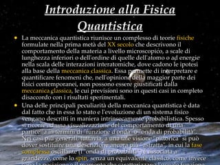 Introduzione alla Fisica Quantistica La meccanica quantistica riunisce un complesso di teorie  fisiche  formulate nella prima metà del  XX secolo  che descrivono il comportamento della materia a livello microscopico, a scale di lunghezza inferiori o dell'ordine di quelle dell'atomo o ad energie nella scala delle interazioni interatomiche, dove cadono le ipotesi alla base della  meccanica classica . Essa permette di interpretare e quantificare fenomeni che, nell'opinione della maggior parte dei fisici contemporanei, non possono essere giustificati dalla  meccanica classica , le cui previsioni sono in questi casi in completo disaccordo con i risultati sperimentali. Una delle principali peculiarità della meccanica quantistica è data dal fatto che in essa lo stato e l'evoluzione di un sistema fisico vengano descritti in maniera intrinsecamente probabilistica. Spesso si ricorre ad una visualizzazione del comportamento di una particella in termini di "funzione d'onda" o "onda di probabilità". Nei casi più generali, tuttavia, a una tale visione "pittorica" si può dover sostituire una descrizione ancora più "astratta", in cui la  fase   complessa  oscillante (l'"onda di probabilità") è associata a grandezze, come lo  spin , senza un equivalente classico, come invece sono la posizione e il momento che caratterizzano l'usuale funzione d'onda. 