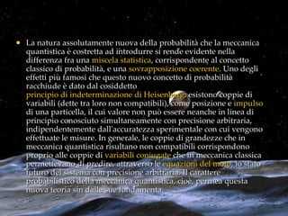 La natura assolutamente nuova della probabilità che la meccanica quantistica è costretta ad introdurre si rende evidente nella differenza fra una  miscela statistica , corrispondente al concetto classico di probabilità, e una  sovrapposizione coerente . Uno degli effetti più famosi che questo nuovo concetto di probabilità racchiude è dato dal cosiddetto  principio di indeterminazione di Heisenberg : esistono coppie di variabili (dette tra loro non compatibili), come posizione e  impulso  di una particella, il cui valore non può essere neanche in linea di principio conosciuto simultaneamente con precisione arbitraria, indipendentemente dall'accuratezza sperimentale con cui vengono effettuate le misure. In generale, le coppie di grandezze che in meccanica quantistica risultano non compatibili corrispondono proprio alle coppie di  variabili coniugate  che in meccanica classica permettevano di predire, attraverso le  equazioni del moto , lo stato futuro del sistema con precisione arbitraria. Il carattere probabilistico della meccanica quantistica, cioè, permea questa nuova teoria sin dalle sue fondamenta. 