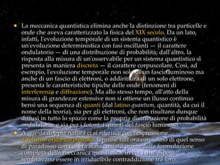 La meccanica quantistica elimina anche la distinzione tra particelle e onde che aveva caratterizzato la fisica del  XIX secolo . Da un lato, infatti, l'evoluzione temporale di un sistema quantistico è un'evoluzione deterministica con fasi oscillanti — il carattere ondulatorio — di una distribuzione di probabilità; dall'altro, la risposta alla misura di un'osservabile per un sistema quantistico si presenta in maniera  discreta  — il carattere corpuscolare. Così, ad esempio, l'evoluzione temporale non solo di un fascio luminoso ma anche di un fascio di elettroni, o addirittura di un solo elettrone, presenta le caratteristiche tipiche delle onde (fenomeni di  interferenza  e  diffrazione ). Ma allo stesso tempo, all'atto della misura di grandezze estensive non si ottiene un flusso continuo bensì una sequenza di  quanti  (dal  latino   quantum , quantità, da cui il nome della teoria), sia per gli elettroni, che non risultano dunque diffusi in tutto lo spazio come la propria distribuzione di probabilità ondulatoria, e sia per i fotoni, i quanti del fascio luminoso. A questa doppia natura ci si riferisce con l'espressione  dualismo onda-corpuscolo , termine tutt'ora connotato di quel senso di paradosso con cui era stato coniato prima della formulazione completa della meccanica quantistica, in cui i due aspetti sembravano essere in irriducibile contraddizione fra loro. 
