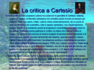 La critica a Cartesio In molti scritti e in più occasioni Leibniz ha sostenuto la genialità di Cartesio; tuttavia, proprio in Leibniz, la filosofia cartesiana non avrebbe potuto trovare avversario più radicale. Nelle sue opere, infatti, Leibniz critica sistematicamente, da un punto di vista sia filosofico che scientifico, tutto il sapere cartesiano, non risparmiandone nessun aspetto e procedendo quindi al progressivo smantellamento delle teorie di Descartes. Particolarmente polemica è, inoltre, la critica che Leibniz muove ai seguaci di Cartesio, che accusa di essere incapaci di pensare autonomamente e di dover sempre, quindi, ricorrere all’autorità del maestro, quando proprio lo stesso Cartesio aveva più volte biasimato l’accettazione acritica e dogmatica del pensiero altrui. Nella  Lettera al Malebranche  (giugno 1679), poi, Leibniz scrive che "Delle tante e belle scoperte che si sono fatte dopo Cartesio, non ce n’è una che sia dovuta, per quanto mi riguarda, ad un cartesiano vero e   proprio [...]. E’ segno che Cartesio non ha conosciuto il vero metodo o che non ha saputo trasmetterlo". In entrambi i casi l’accusa risulta durissima: da una parte perché la ricerca del metodo rappresenta il principale problema su cui verte la filosofia cartesiana, dall’altra perché caratteristica fondamentale di un buon maestro è saper fornire ai propri discepoli un metodo che li renda autonomi nella ricerca, autonomia che Leibniz non riscontra tra le fila dei cartesiani. 
