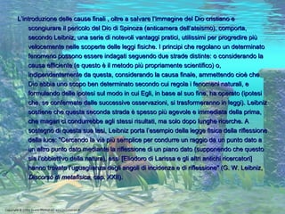 L’introduzione delle cause finali , oltre a salvare l’immagine del Dio cristiano e scongiurare il pericolo del Dio di Spinoza (anticamera dell’ateismo), comporta, secondo Leibniz, una serie di notevoli vantaggi pratici, utilissimi per progredire più velocemente nelle scoperte delle leggi fisiche. I principi che regolano un determinato fenomeno possono essere indagati seguendo due strade distinte: o considerando la causa efficiente (e questo è il metodo più propriamente scientifico) o, indipendentemente da questa, considerando la causa finale, ammettendo cioè che Dio abbia uno scopo ben determinato secondo cui regola i fenomeni naturali, e formulando delle ipotesi sul modo in cui Egli, in base al suo fine, ha operato (ipotesi che, se confermate dalle successive osservazioni, si trasformeranno in leggi). Leibniz sostiene che questa seconda strada è spesso più agevole e immediata della prima, che magari ci condurrebbe agli stessi risultati, ma solo dopo lunghe ricerche. A sostegno di questa sua tesi, Leibniz porta l’esempio della legge fisica della riflessione della luce: "Cercando la via più semplice per condurre un raggio da un punto dato a un altro punto dato mediante la riflessione di un piano dato (supponendo che questo sia l’obbiettivo della natura), essi [Eliodoro di Larissa e gli altri antichi ricercatori] hanno trovato l’uguaglianza degli angoli di incidenza e di riflessione" (G. W. Leibniz,  Discorso di metafisica , cap. XXII).  