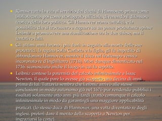 Rimase tutta la vita al servizio dei duchi di Hannover, prima come bibliotecario, poi come storiografo ufficiale, divenendo il difensore teorico della loro politica. Gli Hannover erano cattolici, e la possibilità che si trovassero a regnare su un paese protestante spinse Leibniz a promuovere una riunificazione tra le due chiese, ma il tentativo fallì. Gli ultimi anni furono i più duri: in seguito alla morte delle sue protettrici, la regina Sofia Carlotta e la figlia, gli fu impedito di abbandonare Hannover, mentre il duca nel frattempo veniva incoronato re d'Inghilterra (1714). Morì dunque dimenticato nel 1716, sconosciuto anche il luogo in cui fu sepolto. Leibniz contese la paternità del calcolo infinitesimale a Isaac Newton, il quale pare lo avesse già scoperto una decina di anni prima di lui. Tuttavia sembra che Leibniz arrivò alle stesse conclusioni in modo autonomo già nel 1676 pur rendendo pubblici i risultati solamente otto anni più tardi (trattò comunque il calcolo infinitesimale in modo da garantirgli una maggiore applicabilità pratica). (lo stesso duca   di Hannover, una volta diventato re degli inglesi, preferì dare il merito della scoperta a Newton per ingraziarsi la corte). 