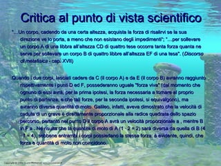 Critica al punto di vista scientifico “… Un corpo, cadendo da una certa altezza, acquista la forza di risalirvi se la sua direzione ve lo porta, a meno che non esistano degli impedimenti“; “…per sollevare un corpo A di una libbra all’altezza CD di quattro tese occorra tanta forza quanta ne serve per sollevare un corpo B di quattro libbre all’altezza EF di una tesa". ( Discorso di metafisica  - cap. XVII)  Quando i due corpi, lasciati cadere da C (il corpo A) e da E (il corpo B) avranno raggiunto rispettivamente i punti D ed F, possederanno uguale "forza viva" (dal momento che ognuno di essi avrà, per la prima ipotesi, la forza necessaria a tornare al proprio punto di partenza, e che tali forze, per la seconda ipotesi, si equivalgono), ma avranno diversa quantità di moto. Galileo, infatti, aveva dimostrato che la velocità di caduta di un grave è direttamente proporzionale alla radice quadrata dello spazio percorso, pertanto nel punto D il corpo A avrà un velocità proporzionale a , mentre B in F a . Ne risulta che la quantità di moto di A (1 · 2 = 2) sarà diversa da quella di B (4 · 1 = 4), sebbene entrambi i corpi possiedano la stessa forza: è evidente, quindi, che forza e quantità di moto non coincidono.  