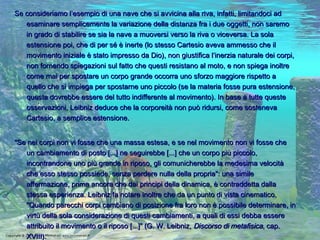 Se consideriamo l’esempio di una nave che si avvicina alla riva, infatti, limitandoci ad esaminare semplicemente la variazione della distanza fra i due oggetti, non saremo in grado di stabilire se sia la nave a muoversi verso la riva o viceversa. La sola estensione poi, che di per sé è inerte (lo stesso Cartesio aveva ammesso che il movimento iniziale è stato impresso da Dio), non giustifica l’inerzia naturale dei corpi, non fornendo spiegazioni sul fatto che questi resistano al moto, e non spiega inoltre come mai per spostare un corpo grande occorra uno sforzo maggiore rispetto a quello che si impiega per spostarne uno piccolo (se la materia fosse pura estensione, questa dovrebbe essere del tutto indifferente al movimento). In base a tutte queste osservazioni, Leibniz deduce che la corporeità non può ridursi, come sosteneva Cartesio, a semplice estensione. "Se nei corpi non vi fosse che una massa estesa, e se nel movimento non vi fosse che un cambiamento di posto [...] ne seguirebbe [...] che un corpo più piccolo, incontrandone uno più grande in riposo, gli comunicherebbe la medesima velocità che esso stesso possiede, senza perdere nulla della propria": una simile affermazione, prima ancora che dai principi della dinamica, è contraddetta dalla stessa esperienza. Leibniz fa notare inoltre che da un punto di vista cinematico, "Quando parecchi corpi cambiano di posizione fra loro non è possibile determinare, in virtù della sola considerazione di questi cambiamenti, a quali di essi debba essere attribuito il movimento o il riposo [...]" (G. W. Leibniz,  Discorso di metafisica , cap. XVIII). 