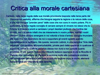 Critica alla morale cartesiana Cartesio, nella terza regola della sua morale provvisoria (esposta nella terza parte del  Discorso sul metodo ), afferma che bisogna seguire la ragione o la natura delle cose, e che non bisogna "prender pena" delle cose che non sono in nostro potere. Più in particolare, la terza regola consiglia di cercare sempre di vincere noi stessi che la fortuna, e di essere pronti a cambiare i propri desideri piuttosto che l’ordine del mondo: non c’è niente infatti che sia interamente in nostro potere, tranne i nostri pensieri. Quindi devono emergere in noi volontà e forza d’animo: bisogna rinunciare alle cose che non dipendono da noi e sopportare gli eventi sgraditi quando inevitabilmente si verificano. Ma questa, secondo Leibniz, è una semplice "Arte della pazienza" che conduce all’imperturbabilità, privata però della speranza in qualcosa di superiore, senza la quale la pazienza stessa non dura e non consola quanto dovrebbe. E’ per questo motivo che il filosofo tedesco apprezza di più la filosofia di Platone, che, soprattutto nel  Fedone , si avvicina molto alla concezione cristiana dell’immortalità dell’anima e alla fede in una vita migliore dopo la morte, elementi indispensabili per ottenere la vera serenità.   