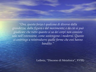 “ Ora, questa forza è qualcosa di diverso dalla grandezza, dalla figura e dal movimento; e da ciò si può giudicare che tutto quanto si sa dei corpi non consiste solo nell’estensione, come sostengono i moderni. Questo ci costringe a reintrodurre quelle forme che essi hanno bandito.” Leibniz, “Discorso di Metafisica”, XVIII) 