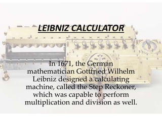 LEIBNIZ CALCULATOR
In 1671, the German
mathematician Gottfried Wilhelm
Leibniz designed a calculating
machine, called the Step Reckoner,
which was capable to perform
multiplication and division as well.
 