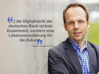 “
”
[…] die Digitalfabrik der
deutschen Bank ist kein
Experiment, sondern eine
Lebensversicherung für
die Zukunft.
— Markus Pertlwieser, 2016
Source: Businessinsider, 2016
 