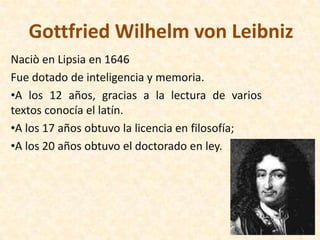 Gottfried Wilhelm von Leibniz
Naciò en Lipsia en 1646
Fue dotado de inteligencia y memoria.
•A los 12 años, gracias a la lectura de varios
textos conocía el latín.
•A los 17 años obtuvo la licencia en filosofía;
•A los 20 años obtuvo el doctorado en ley.
 
