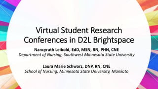 Virtual Student Research
Conferences in D2L Brightspace
Nancyruth Leibold, EdD, MSN, RN, PHN, CNE
Department of Nursing, Southwest Minnesota State University
Laura Marie Schwarz, DNP, RN, CNE
School of Nursing, Minnesota State University, Mankato
 