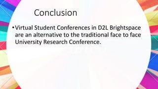 Conclusion
•Virtual Student Conferences in D2L Brightspace
are an alternative to the traditional face to face
University Research Conference.
 