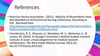 References
• American Nurses Association. (2011). Majority of Respondents Have
Not Attended an Online/Virtual Nursing Conference, According to
Poll. Retrieved from
http://www.nursingworld.org/HomepageCategory/Poll-Results/2011-
PollArchive/March2011-HYSResults.html
• Chamberlain, R. S., Klaassen, Z., Meadows, M. C., Weitzman, S., &
Loukas, M. (2014). St George's University's medical student research
institute: A novel, virtual programme for medical research
collaboration. The West Indian Medical Journal, 63(1), 81.
doi:10.7727/wimj.2013.022
 