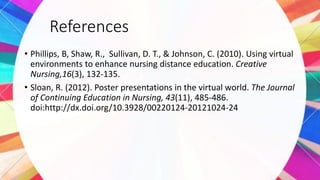 References
• Phillips, B, Shaw, R., Sullivan, D. T., & Johnson, C. (2010). Using virtual
environments to enhance nursing distance education. Creative
Nursing,16(3), 132-135.
• Sloan, R. (2012). Poster presentations in the virtual world. The Journal
of Continuing Education in Nursing, 43(11), 485-486.
doi:http://dx.doi.org/10.3928/00220124-20121024-24
 