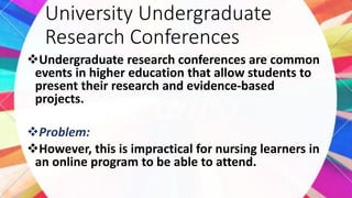 University Undergraduate
Research Conferences
Undergraduate research conferences are common
events in higher education that allow students to
present their research and evidence-based
projects.
Problem:
However, this is impractical for nursing learners in
an online program to be able to attend.
 