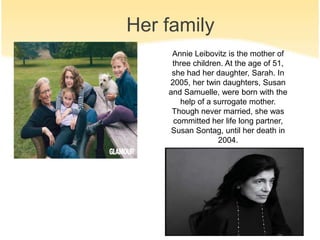 Her family 
Annie Leibovitz is the mother of 
three children. At the age of 51, 
she had her daughter, Sarah. In 
2005, her twin daughters, Susan 
and Samuelle, were born with the 
help of a surrogate mother. 
Though never married, she was 
committed her life long partner, 
Susan Sontag, until her death in 
2004. 
 