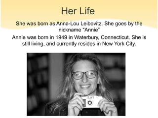 Her Life 
She was born as Anna-Lou Leibovitz. She goes by the 
nickname "Annie” 
Annie was born in 1949 in Waterbury, Connecticut. She is 
still living, and currently resides in New York City. 
 
