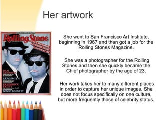 Her artwork 
She went to San Francisco Art Institute, 
beginning in 1967 and then got a job for the 
Rolling Stones Magazine. 
She was a photographer for the Rolling 
Stones and then she quickly became the 
Chief photographer by the age of 23. 
Her work takes her to many different places 
in order to capture her unique images. She 
does not focus specifically on one culture, 
but more frequently those of celebrity status. 
 