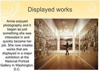 Displayed works 
Annie enjoyed 
photography and it 
began as just 
something she was 
interested in and 
quickly became her 
job. She now creates 
works that are 
displayed in a major 
exhibition at the 
National Portrait 
Gallery in Washington, 
D.C. 
 