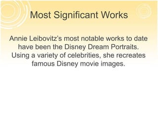 Most Significant Works 
Annie Leibovitz’s most notable works to date 
have been the Disney Dream Portraits. 
Using a variety of celebrities, she recreates 
famous Disney movie images. 
 