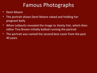 Famous Photographs Demi Moore The portrait shows Demi Moore naked and holding her pregnant belly When Leibovitz revealed the image to  Vanity Fair,  which-then editor Tina Brown initially balked running the portrait The portrait was named the second best cover from the past 40 years 