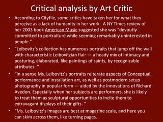 According to Cityfile, some critics have taken her for what they perceive as a lack of humanity in her work.  A NY Times review of her 2003 book  American Music  suggested she was “devoutly committed to portraiture while seeming remarkably uninterested in people.” “ Leibovitz’s collection has numerous portraits that jump off the wall with characteristic Leibovitzian flair — a heady mix of intimacy and posturing, elaborated, like paintings of saints, by recognizable attributes. “ “ In a sense Ms. Leibovitz’s portraits reiterate aspects of Conceptual, performance and installation art, as well as postmodern setup photography in popular form — aided by the innovations of Richard Avedon. Especially when her subjects are performers, she is likely to treat them as sculptural opportunities to incite them to extravagant displays of their gifts. “ “ Ms. Leibovitz’s images are best at magazine scale, and here you can skim across them, like turning pages. Critical analysis by Art Critic 