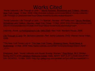 Works Cited "Annie Leibovitz: Life Through a Lens -."  Movie Reviews, Showtimes and Trailers - Movies - New York Times . 13 Mar. 2009 <http://movies.nytimes.com/movie/385441/Annie-Leibovitz-Life-Through-a-Lens/overview?scp=2&sq=Annie%20Leibovitz&st=Search>.  "Annie Leibovitz: Life Through a Lens - TV Special - Review - NYTimes.com."  Movie Reviews, Showtimes and Trailers - Movies - New York Times . 13 Mar. 2009 <http://movies.nytimes.com/2007/01/03/arts/television/03bell.html?scp=6&sq=Annie%20Leibovitz&st=cse>.  Leibovitz, Annie.  A Photographer's Life 1990-2005 . New York: Random House, 2006.  Life Through A Lens . Dir. Barbara Leibovitz. Perf. Annie Leibovitz. DVD. Warner Home Video, 2008.  "The New York Times Log In."  The New York Times - Breaking News, World News & Multimedia . 13 Mar. 2009 <http://www.nytimes.com/2006/10/20/arts/design/20anni.html?_r=1>.  Shepperd, Josh. "Annie Leibovitz and Susan Sontag. Women."  Post Script . 26.2 (Winter-Spring 2007): p146. Literature Resource Center . Gale. MARY INST & ST LOUIS COUNTRY DAY SCHOOL. 15 Mar. 2009 <http://go.galegroup.com/ps/start.do?p=LitRC&u=sain62671>.  