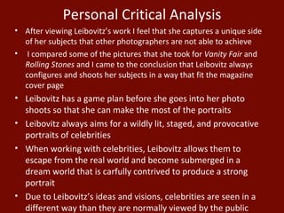 After viewing Leibovitz’s work I feel that she captures a unique side of her subjects that other photographers are not able to achieve I compared some of the pictures that she took for  Vanity Fair  and  Rolling Stones  and I came to the conclusion that Leibovitz always configures and shoots her subjects in a way that fit the magazine cover page Leibovitz has a game plan before she goes into her photo shoots so that she can make the most of the portraits Leibovitz always aims for a wildly lit, staged, and provocative portraits of celebrities When working with celebrities, Leibovitz allows them to escape from the real world and become submerged in a dream world that is carfully contrived to produce a strong portrait Due to Leibovitz’s ideas and visions, celebrities are seen in a different way than they are normally viewed by the public Personal Critical Analysis 