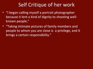 Self Critique of her work “ I began calling myself a portrait photographer because it lent a kind of dignity to shooting well-known people.” “ Taking intimate pictures of family members and people to whom you are close is  a privilege, and it brings a certain responsibility.” 