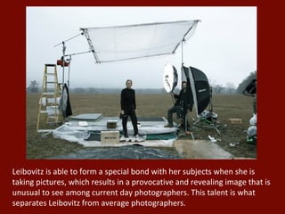 Leibovitz is able to form a special bond with her subjects when she is taking pictures, which results in a provocative and revealing image that is unusual to see among current day photographers. This talent is what separates Leibovitz from average photographers. 