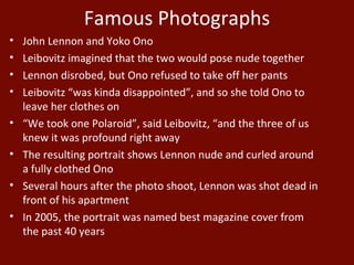 Famous Photographs John Lennon and Yoko Ono Leibovitz imagined that the two would pose nude together Lennon disrobed, but Ono refused to take off her pants Leibovitz “was kinda disappointed”, and so she told Ono to leave her clothes on “ We took one Polaroid”, said Leibovitz, “and the three of us knew it was profound right away The resulting portrait shows Lennon nude and curled around a fully clothed Ono Several hours after the photo shoot, Lennon was shot dead in front of his apartment In 2005, the portrait was named best magazine cover from the past 40 years 