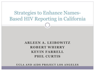 Strategies to Enhance Names-
Based HIV Reporting in California



      ARLEEN A. LEIBOWITZ
        ROBERT WHIRRY
        KEVIN FARRELL
          PHIL CURTIS

  UCLA AND AIDS PROJECT LOS ANGELES
 