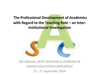 The Professional Development of Academics 
with Regard to the Teaching Role – an Inter-institutional 
Investigation 
8th ANNUAL UKZN TEACHING & LEARNING IN 
HIGHER EDUCATION CONFERENCE 
25 - 27 September 2014 
 