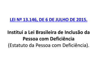 LEI Nº 13.146, DE 6 DE JULHO DE 2015.
Institui a Lei Brasileira de Inclusão da
Pessoa com Deficiência
(Estatuto da Pessoa com Deficiência).
 