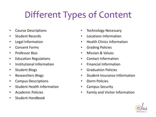 Different Types of Content
•   Course Descriptions          •   Technology Necessary
•   Student Records              •   Locations Information
•   Legal Information            •   Health Clinics Information
•   Consent Forms                •   Grading Policies
•   Professor Bios               •   Mission & Values
•   Education Regulations        •   Contact Information
•   Institutional Information    •   Financial Information
•   Student Blogs                •   Graduation Policies
•   Researchers Blogs            •   Student Insurance Information
•   Campus Descriptions          •   Dorm Policies
•   Student Health Information   •   Campus Security
•   Academic Policies            •   Family and Visitor Information
•   Student Handbook


                                                                      21
 