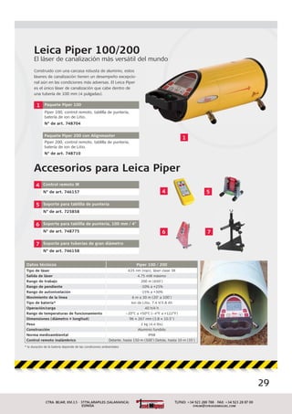 29
Leica Piper 100/200
El láser de canalización más versátil del mundo
1 Paquete Piper 100
Piper 100, control remoto, tablilla de puntería,
batería de ion de Litio.
N° de art. 748704
Paquete Piper 200 con Alignmaster
Piper 200, control remoto, tablilla de puntería,
batería de ion de Litio.
N° de art. 748710
4 Control remoto IR
N° de art. 746157
5 Soporte para tablilla de puntería
N° de art. 725858
6 Soporte para tablilla de puntería, 100 mm / 4"
N° de art. 748775
7 Soporte para tuberías de gran diámetro
N° de art. 746158
Accesorios para Leica Piper
l mundoo
1
4
6 7
5
Datos técnicos Piper 100 / 200
Tipo de láser 635 nm (rojo), láser clase 3R
Salida de láser 4.75 mW máximo
Rango de trabajo 200 m (650')
Rango de pendiente -10% a +25%
Rango de autonivelación -15% a +30%
Movimiento de la línea 6 m a 30 m (20' a 100')
Tipo de batería* Ion de Litio, 7.4 V/3.8 Ah
Operación/carga 40 h/4 h
Rango de temperaturas de funcionamiento –20°C a +50°C (–4°F a +122°F)
Dimensiones (diámetro × longitud) 96 × 267 mm (3.8 × 10.5")
Peso 2 kg (4.4 lbs)
Construcción Aluminio fundido
Norma medioambiental IPX8
Control remoto inalámbrico Delante, hasta 150 m (500') Detrás, hasta 10 m (35')
* la duración de la batería depende de las condiciones ambientales
Construido con una carcasa robusta de aluminio, estos
láseres de canalización tienen un desempeño excepcio-
nal aún en las condiciones más adversas. El Leica Piper
es el único láser de canalización que cabe dentro de
una tubería de 100 mm (4 pulgadas).
 