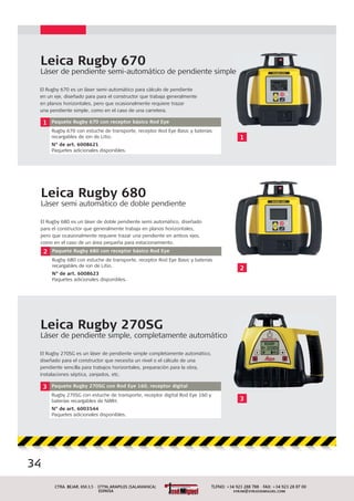 34
Leica Rugby 270SG
Láser de pendiente simple, completamente automático
El Rugby 270SG es un láser de pendiente simple completamente automático,
diseñado para el constructor que necesita un nivel o el cálculo de una
pendiente sencilla para trabajos horizontales, preparación para la obra,
instalaciones séptica, zanjados, etc.
3 Paquete Rugby 270SG con Rod Eye 160, receptor digital
Rugby 270SG con estuche de transporte, receptor digital Rod Eye 160 y
baterías recargables de NiMH.
N° de art. 6003544
Paquetes adicionales disponibles.
Leica Rugby 670
Láser de pendiente semi-automático de pendiente simple
El Rugby 670 es un láser semi-automático para cálculo de pendiente
en un eje, diseñado para para el constructor que trabaja generalmente
en planos horizontales, pero que ocasionalmente requiere trazar
una pendiente simple, como en el caso de una carretera.
1 Paquete Rugby 670 con receptor básico Rod Eye
Rugby 670 con estuche de transporte, receptor Rod Eye Basic y baterías
recargables de ion de Litio.
N° de art. 6008621
Paquetes adicionales disponibles.
1
e
Leica Rugby 680
Láser semi automático de doble pendiente
El Rugby 680 es un láser de doble pendiente semi automático, diseñado
para el constructor que generalmente trabaja en planos horizontales,
pero que ocasionalmente requiere trazar una pendiente en ambos ejes,
como en el caso de un área pequeña para estacionamiento.
2 Paquete Rugby 680 con receptor básico Rod Eye
Rugby 680 con estuche de transporte, receptor Rod Eye Basic y baterías
recargables de ion de Litio.
N° de art. 6008623
Paquetes adicionales disponibles.
2
3
 