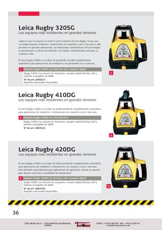 Leica Rugby 410DG
Los equipos más resistentes en grandes terrenos
El Leica Rugby 410DG es un láser de doble pendiente completamente automático
para aplicaciones de nivelación o inclinaciones con respecto a uno o dos ejes.
2 Paquete Rugby 410DG con Rod Eye Plus
Rugby 410DG con estuche de transporte, receptor digital Rod Eye 160 y
baterías recargables de NiMH.
N° de art. 6003522
Leica Rugby 320SG
Los equipos más resistentes en grandes terrenos
1 Paquete Rugby 320SG con Rod Eye 160, receptor digital
Rugby 320SG con estuche de transporte, receptor digital Rod Eye 160 y
baterías recargables de NiMH
N° de art. 6003517
Paquetes adicionales disponibles.
Lograr lo que se propone es todo lo que le importa al Leica Rugby. Ya sea que
su trabajo requiera nivelación, inclinaciones con respecto a uno o dos ejes o alta
precisión en grandes extensiones, las destacadas características del Leica Rugby
le garantizarán un ahorro de material y de trabajo, permitiéndole aumentar su
resultado neto.
El Leica Rugby 320SG es un láser de pendiente sencilla completamente
automático para aplicaciones de nivelación y de pendientes en un solo eje.
2
1
Leica Rugby 420DG
Los equipos más resistentes en grandes terrenos
El Leica Rugby 420DG es un láser de doble pendiente completamente automático
para aplicaciones de nivelación e inclinaciones con respecto a uno o dos ejes.
Está diseñado especialmente para aplicaciones de agricultura, donde se requiere
gran alcance, precisión y estabilidad de temperatura.
3 Paquete Rugby 420DG con Rod Eye 160, receptor digital
Rugby 420DG con estuche de transporte, receptor digital Rod Eye 160 y
baterías recargables de NiMH.
N° de art. 6003530
Paquetes adicionales disponibles.
3
36
 