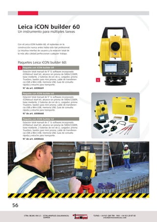 Leica iCON builder 60
Un instrumento para múltiples tareas
Con el Leica iCON builder 60, el replanteo en la
construcción nunca antes había sido tan profesional.
La intuitiva interfaz de usuario y la estación total de
la más alta calidad perfeccionan cualquier trabajo.
1 Paquete con iCON builder 69
Estación total manual de 9" & software incorporado
iCONstruct start kit, alcance sin prisma de 500m/1300ft,
base nivelante, 2 baterías de ion de Li, cargador, prisma
TrueZero, bastón para mini prisma, cable de transferen-
cia USB a Mini-USB, memoria USB, Guía de consulta
rápida y estuche para transporte.
N° de art. 6008669
Paquete con iCON builder 65
Estación total manual de 5" & software incorporado
iCONstruct start kit, alcance sin prisma de 500m/1300ft,
base nivelante, 2 baterías de ion de Li, cargador, prisma
TrueZero, bastón para mini prisma, cable de transferen-
cia USB a Mini-USB, memoria USB, Guía de consulta
rápida y estuche para transporte.
N° de art. 6008668
Paquete con iCON builder 62
Estación total manual de 2" & software incorporado
iCONstruct start kit, alcance sin prisma de 500m/1300ft,
base nivelante, 2 baterías de ion de Li, cargador, prisma
TrueZero, bastón para mini prisma, cable de transferen-
cia USB a Mini-USB, memoria USB, Guía de consulta
rápida y estuche para transporte.
N° de art. 6008666
Paquetes Leica iCON builder 60:
56
1
 