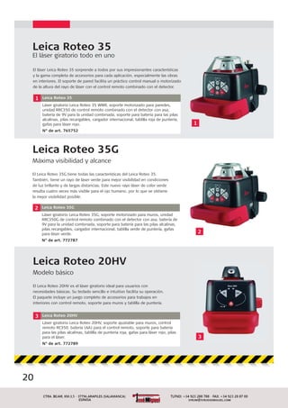 Leica Roteo 35G
Máxima visibilidad y alcance
El Leica Roteo 35G tiene todas las características del Leica Roteo 35.
También, tiene un rayo de láser verde para mejor visibilidad en condiciones
de luz brillante y de largas distancias. Este nuevo rayo láser de color verde
resulta cuatro veces más visible para el ojo humano, por lo que se obtiene
la mejor visibilidad posible.
2 Leica Roteo 35G
Láser giratorio Leica Roteo 35G, soporte motorizado para muros, unidad
RRC350G de control remoto combinado con el detector con asa, batería de
9V para la unidad combinada, soporte para batería para las pilas alcalinas,
pilas recargables, cargador internacional, tablilla verde de puntería, gafas
para láser verde.
N° de art. 772787
Leica Roteo 35
El láser giratorio todo en uno
1 Leica Roteo 35
Láser giratorio Leica Roteo 35 WMR, soporte motorizado para paredes,
unidad RRC350 de control remoto combinado con el detector con asa,
batería de 9V para la unidad combinada, soporte para batería para las pilas
alcalinas, pilas recargables, cargador internacional, tablilla roja de puntería,
gafas para láser rojo.
N° de art. 765752
El láser Leica Roteo 35 sorprende a todos por sus impresionantes características
y la gama completa de accesorios para cada aplicación, especialmente las obras
en interiores. El soporte de pared facilita un práctico control manual o motorizado
de la altura del rayo de láser con el control remoto combinado con el detector.
Leica Roteo 20HV
Modelo básico
El Leica Roteo 20HV es el láser giratorio ideal para usuarios con
necesidades básicas. Su teclado sencillo e intuitivo facilita su operación.
El paquete incluye un juego completo de accesorios para trabajos en
interiores con control remoto, soporte para muros y tablilla de puntería.
3 Leica Roteo 20HV
Láser giratorio Leica Roteo 20HV, soporte ajustable para muros, control
remoto RC350, batería (AA) para el control remoto, soporte para batería
para las pilas alcalinas, tablilla de puntería roja, gafas para láser rojo, pilas
para el láser.
N° de art. 772789
3
2
1
20
3
 