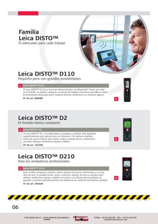 06
2 Leica DISTO™ D2
El Leica DISTO™ D2, el modelo básico compacto y portátil, está diseñado
especíﬁcamente para aplicaciones en interiores. Con extremo abatible,
teclas de acceso directo para sumar, restar y calcular áreas y volúmenes,
permiten efectuar mediciones rápidas y ﬁables.
N° de art. 762200
2
Familia
Leica DISTO™
El adecuado para cada trabajo
1
1 Leica DISTO™ D110
El Leica DISTO™ D110 es el primer distanciómetro con Bluetooth®
Smart que cabe
en el bolsillo. Su diseño compacto con pinza de bolsillo y funciones sencillas lo hacen
la herramienta ideal para quien requiera efectuar mediciones sin esfuerzo alguno.
N° de art. 808088
Leica DISTO™ D110
Pequeño pero con grandes posibilidades
Leica DISTO™ D2
El modelo básico compacto
3
3 Leica DISTO™ D210
Este modelo compacto y práctico ofrece diversas funciones interesantes y es muy
fácil de usar. Es posible sumar, restar y efectuar cálculos de área y volumen para
obtener mediciones rápidas y ﬁables en la obra. Los últimos diez resultados se
guardan y cambia automáticamente a la referencia de medición del extremo abatible.
N° de art. 783648
Leica DISTO™ D210
Para los verdaderos profesionales
 