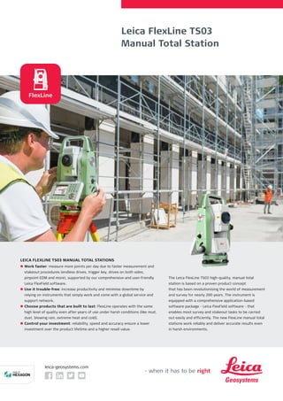 Leica FlexLine TS03
Manual Total Station
leica-geosystems.com
LEICA FLEXLINE TS03 MANUAL TOTAL STATIONS
nn Work faster: measure more points per day due to faster measurement and
stakeout procedures (endless drives, trigger key, drives on both sides,
pinpoint EDM and more), supported by our comprehensive and user-friendly
Leica FlexField software.
nn Use it trouble-free: increase productivity and minimise downtime by
relying on instruments that simply work and come with a global service and
support network.
nn Choose products that are built to last: FlexLine operates with the same
high level of quality even after years of use under harsh conditions (like mud,
dust, blowing rain, extreme heat and cold).
nn Control your investment: reliability, speed and accuracy ensure a lower
investment over the product lifetime and a higher resell value.
FlexLine
The Leica FlexLine TS03 high-quality, manual total
station is based on a proven product concept
that has been revolutionising the world of measurement
and survey for nearly 200 years. The instrument is
equipped with a comprehensive application-based
software package - Leica FlexField software - that
enables most survey and stakeout tasks to be carried
out easily and efficiently. The new FlexLine manual total
stations work reliably and deliver accurate results even
in harsh environments.
 