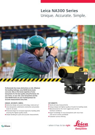 Leica NA300 Series
Unique. Accurate. Simple.
Professionals face many obstructions on site. Whatever
the levelling challenge, Leica NA300 Series levels
overcome. Rely on the known expertise of Leica
Geosystems for the best quality and performance. On
your terms, on your site, Leica Geosystems and the
Leica NA300 Series are your trusted partners for
accurate measurements every time.
UNIQUE. ACCURATE. SIMPLE.
n
n Distinctive design and proven technology, inside and out
n
n Leica Geosystems understands construction and provides
levels for all needs
n
n Protected shape for increased ergonomic handling while
ensuring the highest quality results
n
n Simple handling for quick and accurate measurements
KEY BENEFITS
n
n Quick and easy measurements
n
n Unique design and highest quality of results for levelling needs
n
n Manufactured for the most rugged sites and the
harshest conditions
n
n Expert knowledge of Leica Geosystems with more than
270 service centres worldwide
n
n Unbeaten service offering
 